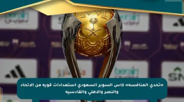«تحدي المنافسة» كأس السوبر السعودي استعدادات قوية من الاتحاد والنصر والأهلي والقادسية